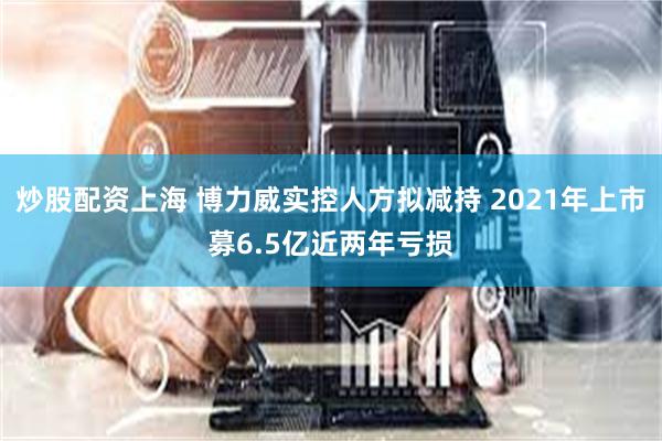 炒股配资上海 博力威实控人方拟减持 2021年上市募6.5亿近两年亏损