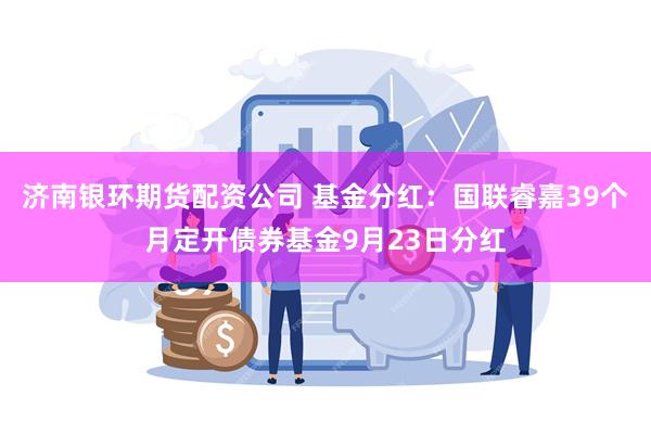 济南银环期货配资公司 基金分红：国联睿嘉39个月定开债券基金9月23日分红