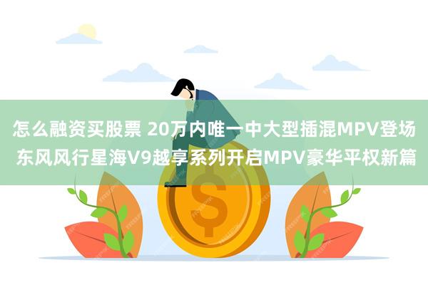 怎么融资买股票 20万内唯一中大型插混MPV登场 东风风行星海V9越享系列开启MPV豪华平权新篇